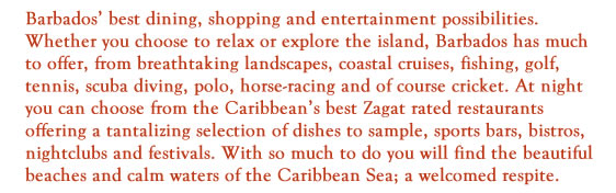 Barbados’ best dining, shopping and entertainment possibilities. Whether you choose to relax or explore the island, Barbados has much to offer, from breathtaking landscapes, coastal cruises, fishing, golf, tennis, scuba diving, polo, horse-racing and of course cricket. At night you can choose from the Caribbean’s best Zagat rated restaurants offering a tantalizing selection of dishes to sample, sports bars, bistros, nightclubs and festivals. With so much to do you will find the beautiful beaches and calm waters of the Caribbean Sea; a welcomed respite.